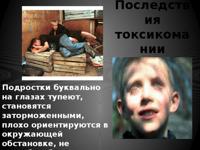 Последствия токсикомании   Подростки буквально на глазах тупеют, становятся заторможенными, плохо ориентируются в окружающей обстановке, не способны быстро принимать нужные решения