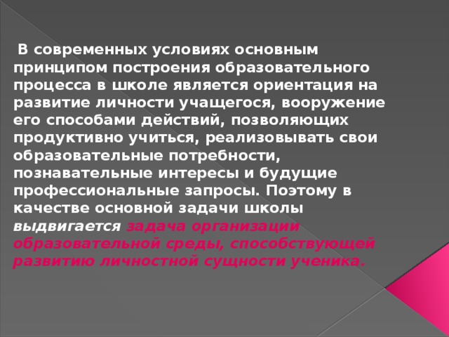  В современных условиях основным принципом построения образовательного процесса в школе является ориентация на развитие личности учащегося, вооружение его способами действий, позволяющих продуктивно учиться, реализовывать свои образовательные потребности, познавательные интересы и будущие профессиональные запросы. Поэтому в качестве основной задачи школы выдвигается задача организации образовательной среды, способствующей развитию личностной сущности ученика. 