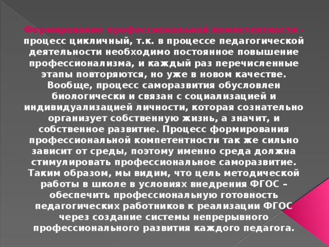 Формирование профессиональной компетентности - процесс цикличный, т.к. в процессе педагогической деятельности необходимо постоянное повышение профессионализма, и каждый раз перечисленные этапы повторяются, но уже в новом качестве. Вообще, процесс саморазвития обусловлен биологически и связан с социализацией и индивидуализацией личности, которая сознательно организует собственную жизнь, а значит, и собственное развитие. Процесс формирования профессиональной компетентности так же сильно зависит от среды, поэтому именно среда должна стимулировать профессиональное саморазвитие. Таким образом, мы видим, что цель методической работы в школе в условиях внедрения ФГОС – обеспечить профессиональную готовность педагогических работников к реализации ФГОС через создание системы непрерывного профессионального развития каждого педагога.  