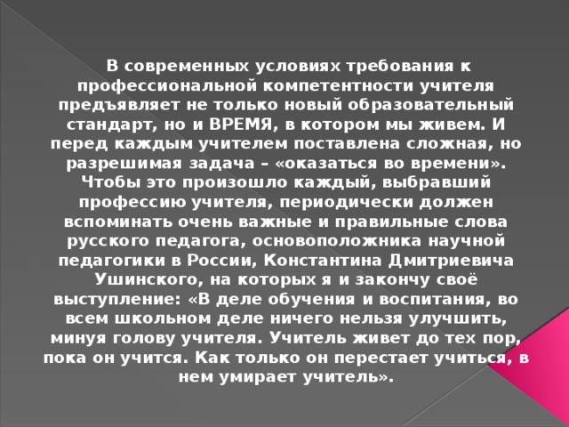  В современных условиях требования к профессиональной компетентности учителя предъявляет не только новый образовательный стандарт, но и ВРЕМЯ, в котором мы живем. И перед каждым учителем поставлена сложная, но разрешимая задача – «оказаться во времени». Чтобы это произошло каждый, выбравший профессию учителя, периодически должен вспоминать очень важные и правильные слова русского педагога, основоположника научной педагогики в России, Константина Дмитриевича Ушинского, на которых я и закончу своё выступление: «В деле обучения и воспитания, во всем школьном деле ничего нельзя улучшить, минуя голову учителя. Учитель живет до тех пор, пока он учится. Как только он перестает учиться, в нем умирает учитель». 