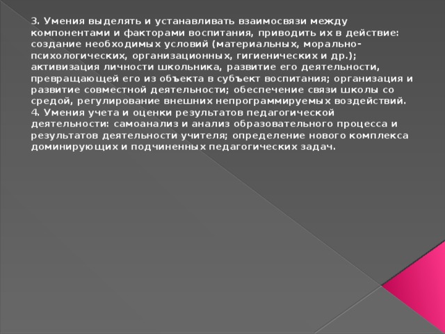 3. Умения выделять и устанавливать взаимосвязи между компонентами и факторами воспитания, приводить их в действие: создание необходимых условий (материальных, морально-психологических, организационных, гигиенических и др.); активизация личности школьника, развитие его деятельности, превращающей его из объекта в субъект воспитания; организация и развитие совместной деятельности; обеспечение связи школы со средой, регулирование внешних непрограммируемых воздействий. 4. Умения учета и оценки результатов педагогической деятельности: самоанализ и анализ образовательного процесса и результатов деятельности учителя; определение нового комплекса доминирующих и подчиненных педагогических задач. 