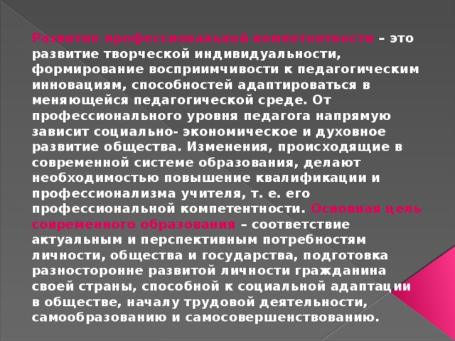 Развитие профессиональной компетентности – это развитие творческой индивидуальности, формирование восприимчивости к педагогическим инновациям, способностей адаптироваться в меняющейся педагогической среде. От профессионального уровня педагога напрямую зависит социально- экономическое и духовное развитие общества. Изменения, происходящие в современной системе образования, делают необходимостью повышение квалификации и профессионализма учителя, т. е. его профессиональной компетентности. Основная цель современного образования – соответствие актуальным и перспективным потребностям личности, общества и государства, подготовка разносторонне развитой личности гражданина своей страны, способной к социальной адаптации в обществе, началу трудовой деятельности, самообразованию и самосовершенствованию. 