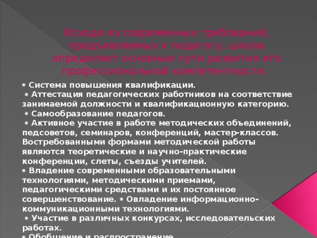 Исходя из современных требований, предъявляемых к педагогу, школа определяет основные пути развития его профессиональной компетентности:   Система повышения квалификации.    Аттестация педагогических работников на соответствие занимаемой должности и квалификационную категорию.    Самообразование педагогов.    Активное участие в работе методических объединений, педсоветов, семинаров, конференций, мастер-классов. Востребованными формами методической работы являются теоретические и научно-практические конференции, слеты, съезды учителей.   Владение современными образовательными технологиями, методическими приемами, педагогическими средствами и их постоянное совершенствование.  Овладение информационно-коммуникационными технологиями.    Участие в различных конкурсах, исследовательских работах.   Обобщение и распространение 
