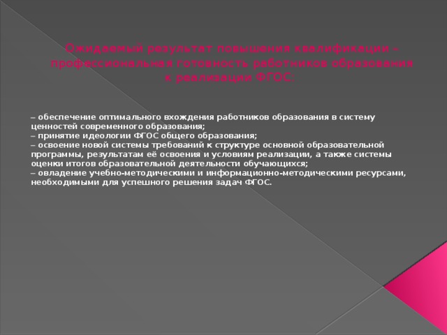 Ожидаемый результат повышения квалификации – профессиональная готовность работников образования к реализации ФГОС:     обеспечение оптимального вхождения работников образования в систему ценностей современного образования;   принятие идеологии ФГОС общего образования;   освоение новой системы требований к структуре основной образовательной программы, результатам её освоения и условиям реализации, а также системы оценки итогов образовательной деятельности обучающихся;   овладение учебно-методическими и информационно-методическими ресурсами, необходимыми для успешного решения задач ФГОС. 