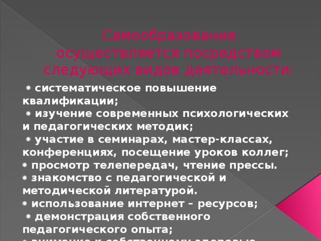 Самообразование осуществляется посредством следующих видов деятельности:    систематическое повышение квалификации;    изучение современных психологических и педагогических методик;    участие в семинарах, мастер-классах, конференциях, посещение уроков коллег;   просмотр телепередач, чтение прессы.   знакомство с педагогической и методической литературой.   использование интернет – ресурсов;    демонстрация собственного педагогического опыта;   внимание к собственному здоровью.  