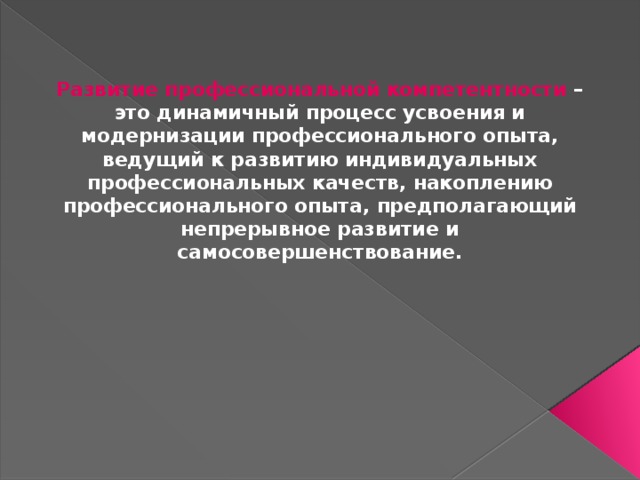 Развитие профессиональной компетентности – это динамичный процесс усвоения и модернизации профессионального опыта, ведущий к развитию индивидуальных профессиональных качеств, накоплению профессионального опыта, предполагающий непрерывное развитие и самосовершенствование.  