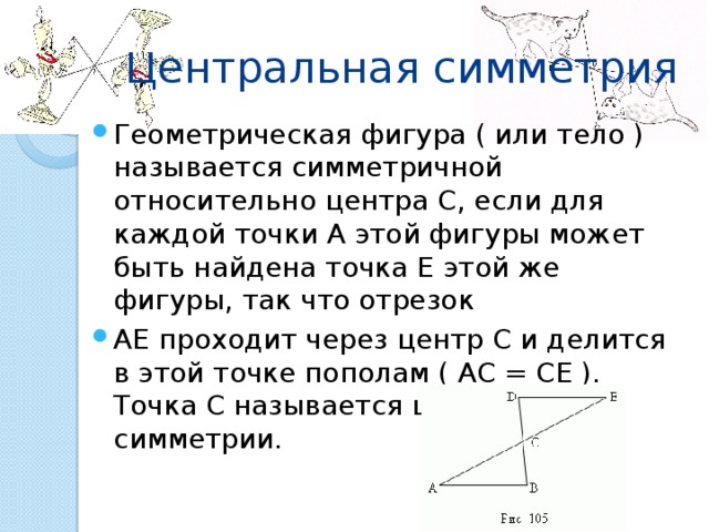 Центральная симметрия Геометрическая фигура ( или тело ) называется симметричной относительно центра C, если для каждой точки A этой фигуры может быть найдена точка E этой же фигуры, так что отрезок AE проходит через центр C и делится в этой точке пополам ( AC = CE ). Точка C называется центром симметрии. 