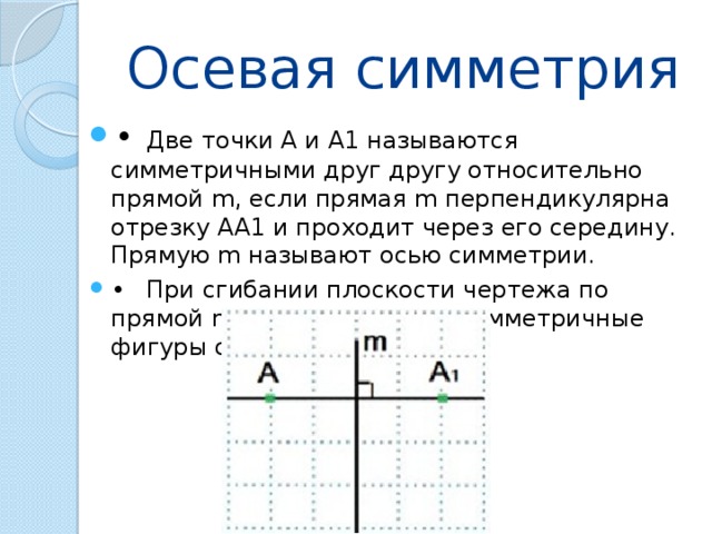 Осевая симметрия •  Две точки А и А1 называются симметричными друг другу относительно прямой m, если прямая m перпендикулярна отрезку АА1 и проходит через его середину. Прямую m называют осью симметрии. •  При сгибании плоскости чертежа по прямой m – оси симметрии симметричные фигуры совместятся. 