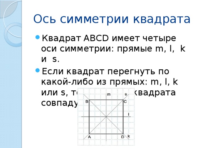 Ось симметрии квадрата Квадрат ABCD имеет четыре оси симметрии: прямые m, l, k и s. Если квадрат перегнуть по какой-либо из прямых: m, l, k или s, то обе части квадрата совпадут. 