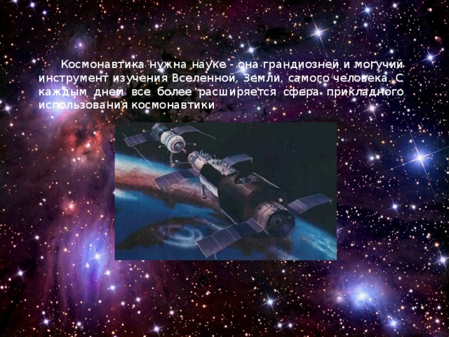 Космонавтика нужна науке - она грандиозней и могучий инструмент изучения Вселенной, Земли, самого человека. С каждым днем все более расширяется сфера прикладного использования космонавтики . 