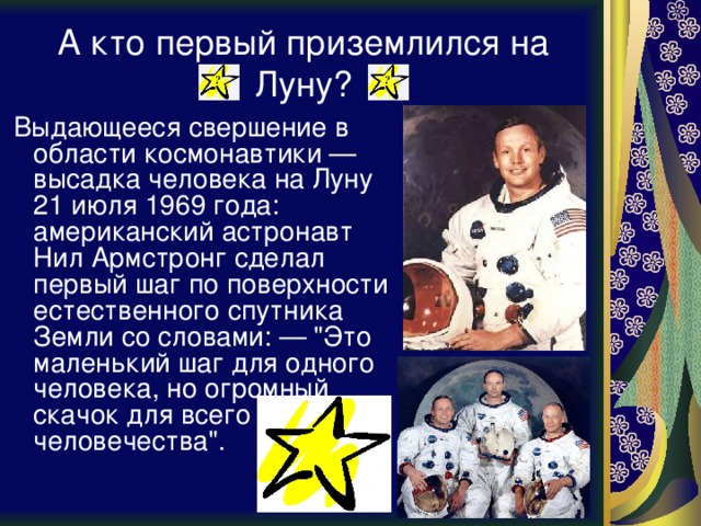 А кто первый приземлился на Луну?  Выдающееся свершение в области космонавтики — высадка человека на Луну 21 июля 1969 года: американский астронавт Нил Армстронг сделал первый шаг по поверхности естественного спутника Земли со словами: — 