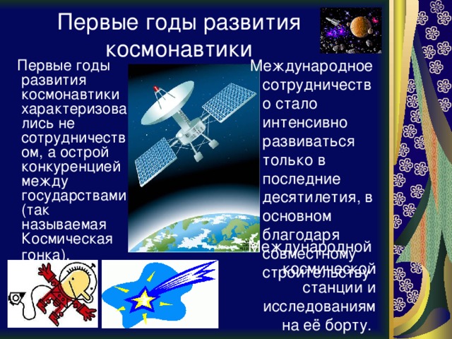 Первые годы развития космонавтики  Международное сотрудничество стало интенсивно развиваться только в последние десятилетия, в основном благодаря совместному строительству  Первые годы развития космонавтики характеризовались не сотрудничеством, а острой конкуренцией между государствами (так называемая Космическая гонка).  Международной космической станции и исследованиям на её борту.  