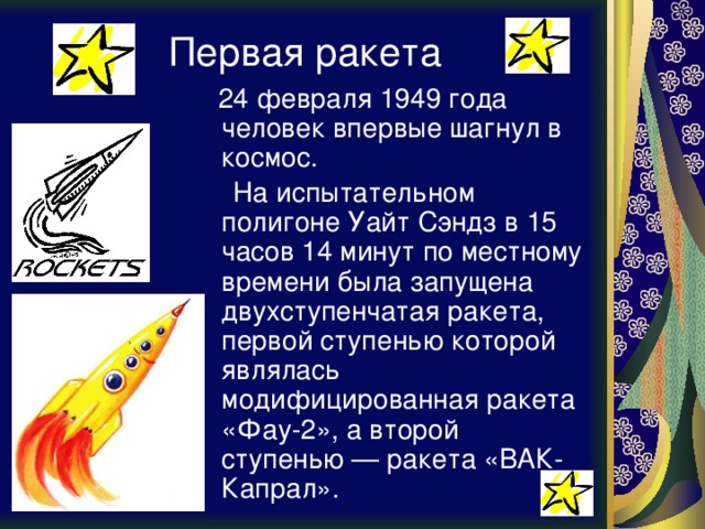 Первая ракета  24 февраля 1949 года человек впервые шагнул в космос.  На испытательном полигоне Уайт Сэндз в 15 часов 14 минут по местному времени была запущена двухступенчатая ракета, первой ступенью которой являлась модифицированная ракета «Фау-2», а второй ступенью — ракета «ВАК-Капрал». 