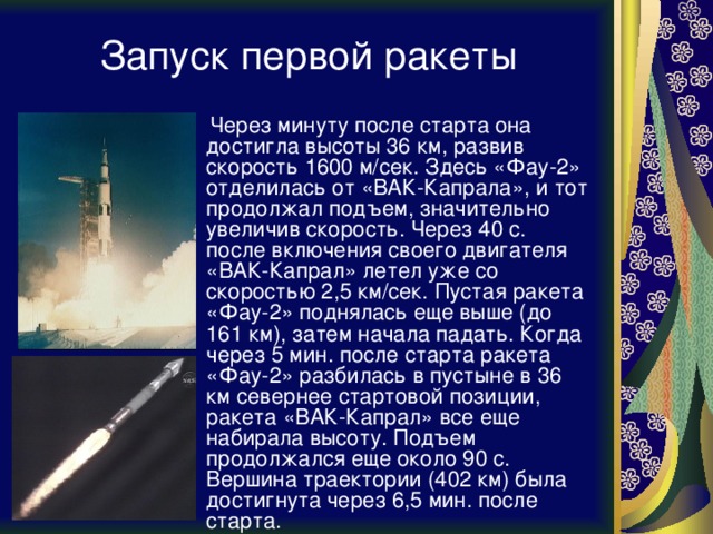 Запуск первой ракеты  Через минуту после старта она достигла высоты 36 км, развив скорость 1600 м/сек. Здесь «Фау-2» отделилась от «ВАК-Капрала», и тот продолжал подъем, значительно увеличив скорость. Через 40 с. после включения своего двигателя «ВАК-Капрал» летел уже со скоростью 2,5 км/сек. Пустая ракета «Фау-2» поднялась еще выше (до 161 км), затем начала падать. Когда через 5 мин. после старта ракета «Фау-2» разбилась в пустыне в 36 км севернее стартовой позиции, ракета «ВАК-Капрал» все еще набирала высоту. Подъем продолжался еще около 90 с. Вершина траектории (402 км) была достигнута через 6,5 мин. после старта. 