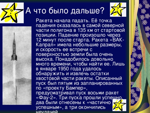 А что было дальше?  Ракета начала падать. Её точка падения оказалась в самой северной части полигона в 135 км от стартовой позиции. Падение произошло через 12 минут после старта. Ракета «ВАК-Капрал» имела небольшие размеры, и скорость ее встречи с поверхностью земли была очень высока. Понадобилось довольно много времени, чтобы найти ее. Лишь в январе 1950 года удалось обнаружить и извлечь остатки хвостовой части ракеты. Описанный пуск был пятым из запланированных по «проекту Бампер», предусматривал пуск восьми ракет «Фау-2». Три пуска прошли успешно, два были отнесены к «частично успешным», а три окончились неудачей. 