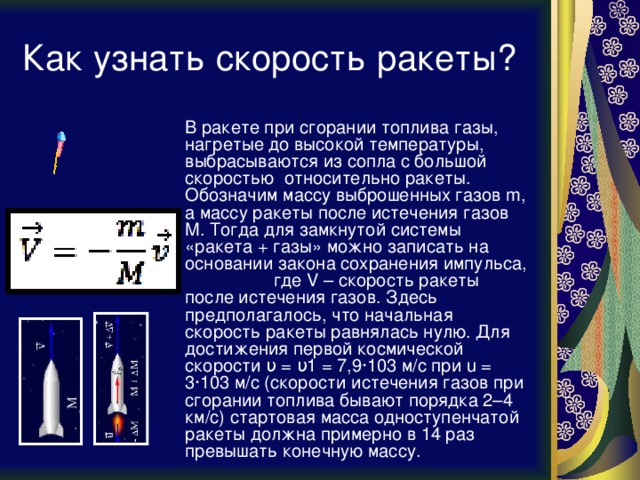Как узнать скорость ракеты?  В ракете при сгорании топлива газы, нагретые до высокой температуры, выбрасываются из сопла с большой скоростью относительно ракеты. Обозначим массу выброшенных газов m, а массу ракеты после истечения газов M. Тогда для замкнутой системы «ракета + газы» можно записать на основании закона сохранения импульса, где V – скорость ракеты после истечения газов. Здесь предполагалось, что начальная скорость ракеты равнялась нулю. Для достижения первой космической скорости υ = υ1 = 7,9·103 м/с при u = 3·103 м/с (скорости истечения газов при сгорании топлива бывают порядка 2–4 км/с) стартовая масса одноступенчатой ракеты должна примерно в 14 раз превышать конечную массу. 