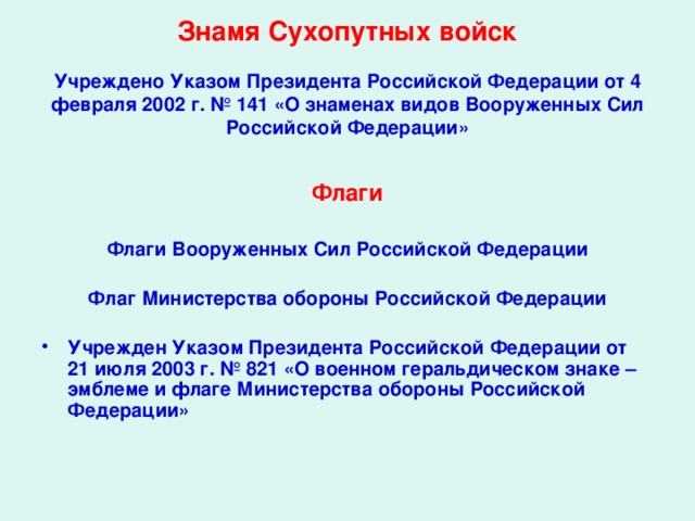  Знамя Сухопутных войск   Учреждено Указом Президента Российской Федерации от 4 февраля 2002 г. № 141 «О знаменах видов Вооруженных Сил Российской Федерации» Флаги  Флаги Вооруженных Сил Российской Федерации   Флаг Министерства обороны Российской Федерации   Учрежден Указом Президента Российской Федерации от 21 июля 2003 г. № 821 «О военном геральдическом знаке – эмблеме и флаге Министерства обороны Российской Федерации»  