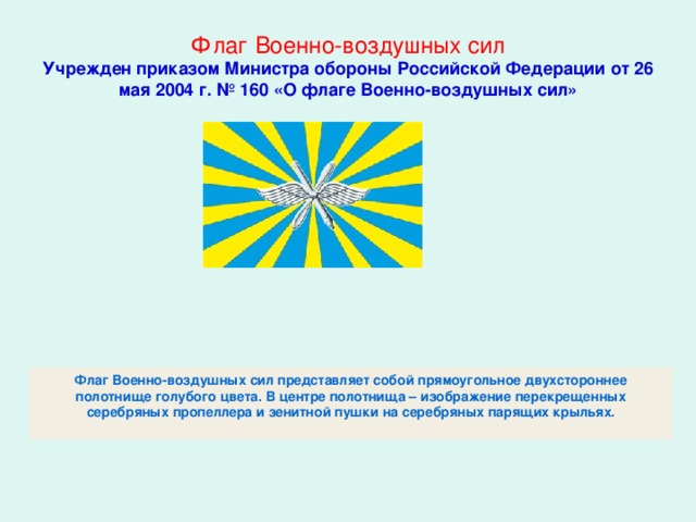 Флаг Военно-воздушных сил  Учрежден приказом Министра обороны Российской Федерации от 26 мая 2004 г. № 160 «О флаге Военно-воздушных сил» Флаг Военно-воздушных сил представляет собой прямоугольное двухстороннее полотнище голубого цвета. В центре полотнища – изображение перекрещенных серебряных пропеллера и зенитной пушки на серебряных парящих крыльях.   