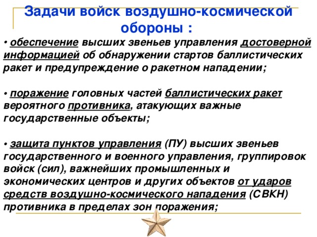 Задачи войск воздушно-космической обороны :   • обеспечение высших звеньев управления достоверной информацией об обнаружении стартов баллистических ракет и предупреждение о ракетном нападении;   • поражение головных частей баллистических ракет вероятного противника , атакующих важные государственные объекты;   • защита пунктов управления (ПУ) высших звеньев государственного и военного управления, группировок войск (сил), важнейших промышленных и экономических центров и других объектов от ударов средств воздушно-космического нападения (СВКН) противника в пределах зон поражения;    