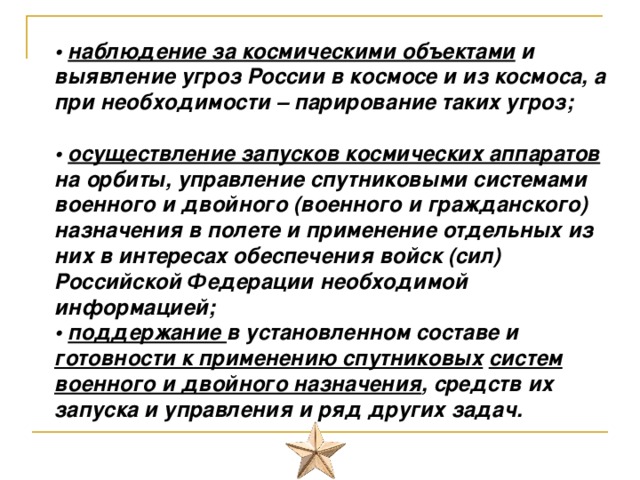  • наблюдение за космическими объектами и выявление угроз России в космосе и из космоса, а при необходимости – парирование таких угроз;   • осуществление запусков космических аппаратов на орбиты, управление спутниковыми системами военного и двойного (военного и гражданского) назначения в полете и применение отдельных из них в интересах обеспечения войск (сил) Российской Федерации необходимой информацией;  • поддержание в установленном составе и готовности к применению спутниковых  систем военного и двойного назначения , средств их запуска и управления и ряд других задач.   