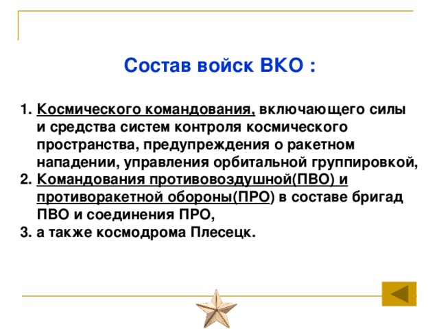 Состав войск ВКО :  Космического командования, включающего силы и средства систем контроля космического пространства, предупреждения о ракетном нападении, управления орбитальной группировкой, Командования противовоздушной(ПВО) и противоракетной обороны(ПРО ) в составе бригад ПВО и соединения ПРО, а также космодрома Плесецк. 