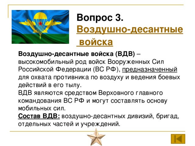 Вопрос 3. Воздушно-десантные войска Воздушно-десантные войска (ВДВ)  – высокомобильный род войск Вооруженных Сил Российской Федерации (ВС РФ), предназначенный для охвата противника по воздуху и ведения боевых действий в его тылу. ВДВ являются средством Верховного главного командования ВС РФ и могут составлять основу мобильных сил. Состав ВДВ: воздушно-десантных дивизий, бригад, отдельных частей и учреждений. 