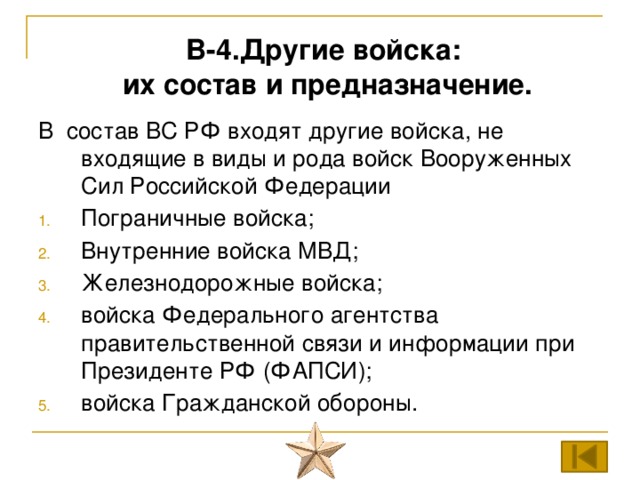 В-4.Другие войска:  их состав и предназначение. В состав ВС РФ входят другие войска, не входящие в виды и рода войск Вооруженных Сил Российской Федерации Пограничные войска; Внутренние войска МВД; Железнодорожные войска; войска Федерального агентства правительственной связи и информации при Президенте РФ (ФАПСИ); войска Гражданской обороны. 