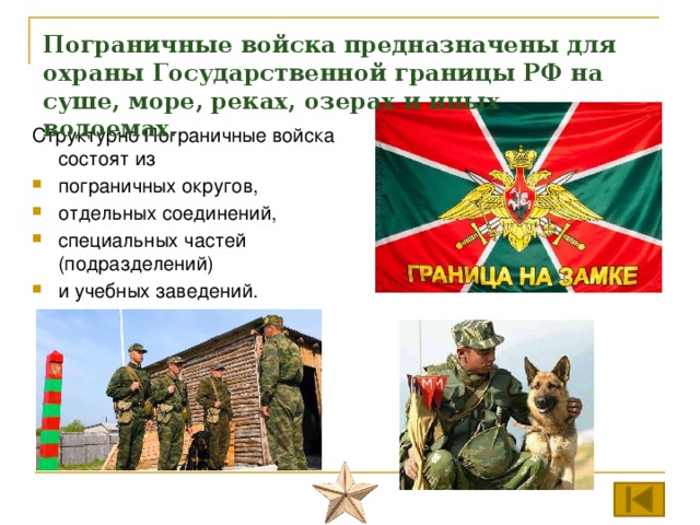 Пограничные войска предназначены для охраны Государственной границы РФ на суше, море, реках, озерах и иных водоемах. Структурно Пограничные войска состоят из пограничных округов, отдельных соединений, специальных частей (подразделений) и учебных заведений. 