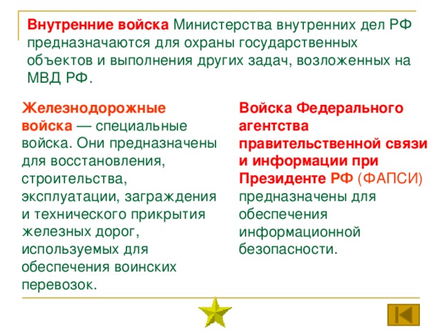 Внутренние войска  Министерства внутренних дел РФ предназначаются для охраны государственных объектов и выполнения других задач, возложенных на МВД РФ. Железнодорожные войска — специальные войска. Они предназначены для восстановления, строительства, эксплуатации, заграждения и технического прикрытия железных дорог, используемых для обеспечения воинских перевозок. Войска Федерального агентства правительственной связи и информации при Президенте РФ (ФАПСИ) предназначены для обеспечения информационной безопасности. 