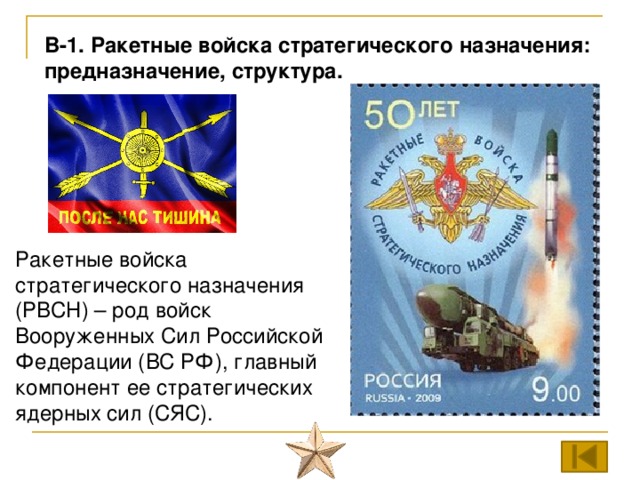 В-1. Ракетные войска стратегического назначения: предназначение, структура. Ракетные войска стратегического назначения (РВСН) – род войск Вооруженных Сил Российской Федерации (ВС РФ), главный компонент ее стратегических ядерных сил (СЯС). 