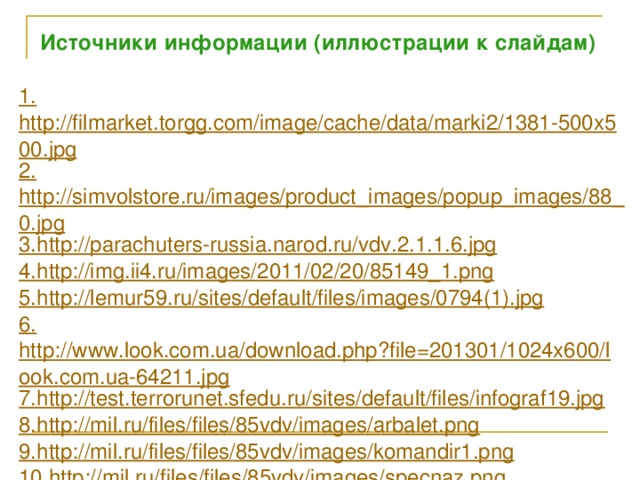 Источники информации (иллюстрации к слайдам) 1. http://filmarket.torgg.com/image/cache/data/marki2/1381-500x500.jpg 2. http://simvolstore.ru/images/product_images/popup_images/88_0.jpg 3. http://parachuters-russia.narod.ru/vdv.2.1.1.6.jpg 4. http://img.ii4.ru/images/2011/02/20/85149_1.png 5. http://lemur59.ru/sites/default/files/images/0794(1).jpg 6. http://www.look.com.ua/download.php?file=201301/1024x600/look.com.ua-64211.jpg 7. http://test.terrorunet.sfedu.ru/sites/default/files/infograf19.jpg 8. http://mil.ru/files/files/85vdv/images/arbalet.png 9. http://mil.ru/files/files/85vdv/images/komandir1.png 10. http://mil.ru/files/files/85vdv/images/specnaz.png 11. http://mil.ru/files/files/85vdv/images/2b0953ff-88e8-46a2-accc-a3e31f91c042__vodolaz-vsu.jpg 