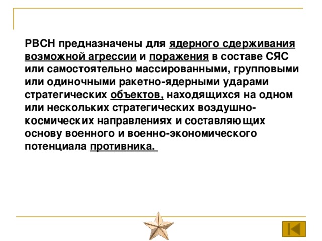 РВСН предназначены для ядерного сдерживания возможной агрессии и поражения в составе СЯС или самостоятельно массированными, групповыми или одиночными ракетно-ядерными ударами стратегических объектов, находящихся на одном или нескольких стратегических воздушно-космических направлениях и составляющих основу военного и военно-экономического потенциала противника. 