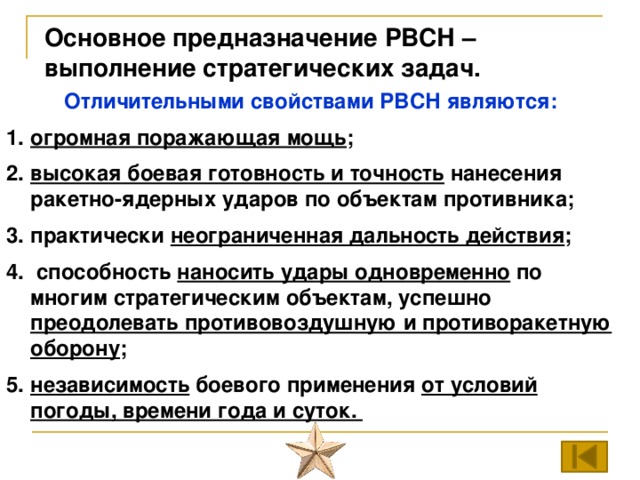 Основное предназначение РВСН – выполнение стратегических задач. Отличительными свойствами РВСН являются: огромная поражающая мощь ; высокая боевая готовность и точность нанесения ракетно-ядерных ударов по объектам противника; практически неограниченная дальность действия ;  способность наносить удары одновременно по многим стратегическим объектам, успешно преодолевать противовоздушную и противоракетную оборону ; независимость боевого применения от условий погоды, времени года и суток. 