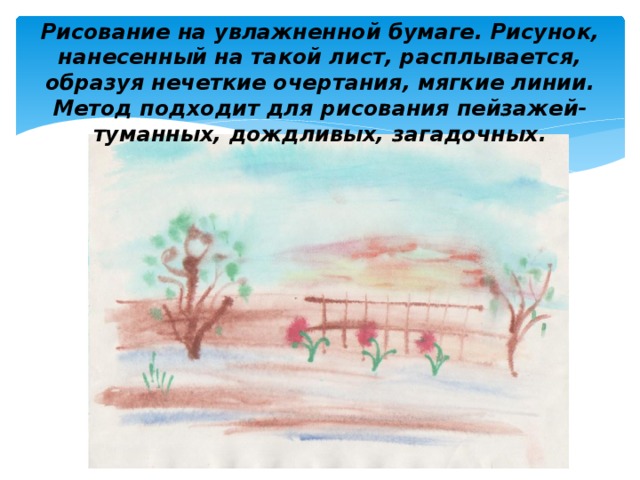 Рисование на увлажненной бумаге. Рисунок, нанесенный на такой лист, расплывается, образуя нечеткие очертания, мягкие линии. Метод подходит для рисования пейзажей- туманных, дождливых, загадочных. 