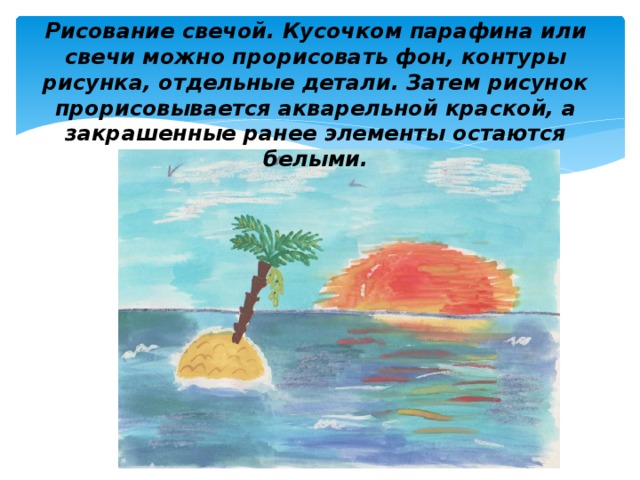 Рисование свечой. Кусочком парафина или свечи можно прорисовать фон, контуры рисунка, отдельные детали. Затем рисунок прорисовывается акварельной краской, а закрашенные ранее элементы остаются белыми. 