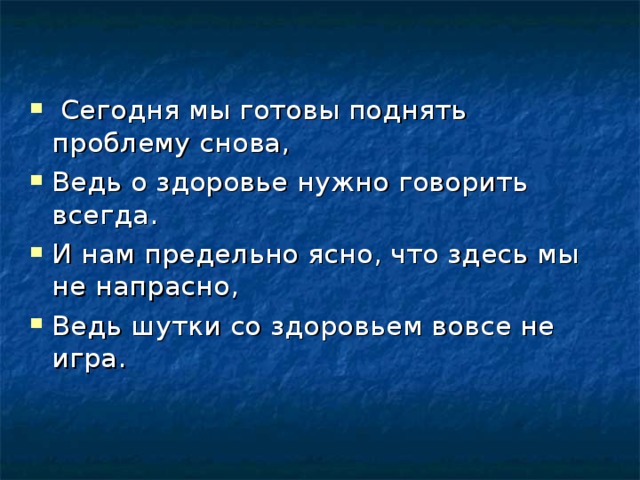  Сегодня мы готовы поднять проблему снова, Ведь о здоровье нужно говорить всегда. И нам предельно ясно, что здесь мы не напрасно, Ведь шутки со здоровьем вовсе не игра.  