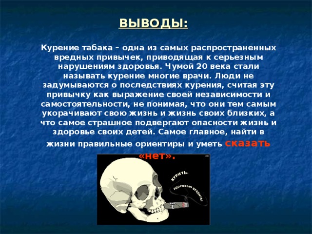ВЫВОДЫ:  Курение табака – одна из самых распространенных вредных привычек, приводящая к серьезным нарушениям здоровья. Чумой 20 века стали называть курение многие врачи. Люди не задумываются о последствиях курения, считая эту привычку как выражение своей независимости и самостоятельности, не понимая, что они тем самым укорачивают свою жизнь и жизнь своих близких, а что самое страшное подвергают опасности жизнь и здоровье своих детей. Самое главное, найти в жизни правильные ориентиры и уметь сказать «нет».  