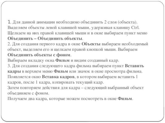 1 . Для данной анимации необходимо объединить 2 слоя (объекта). Выделяем объекты левой клавишей мыши, удерживая клавишу Ctrl. Щелкаем на них правой клавишей мыши и в окне выбираем пункт меню Объединить – Объединить объекты .  2. Для создания первого кадра в окне Объекты выбираем необходимый объект, выделяем его и щелкаем правой кнопкой мыши. Выбираем Объединить объекты с фоном .  Выбираем вкладку окна Фильм и видим созданный кадр.  3. Для создания следующего кадра фильма выбираем пункт Вставить кадры в верхнем меню Фильм или значок в окне просмотра фильма. Появляется окно Вставка кадров , в котором выбираем вставить 1 кадров, после 1 кадра, копировать текущий кадр.  Затем повторяем действия для кадра – следующий выбранный объект объединяем с фоном.  Получаем два кадра, которые можем посмотреть в окне Фильм . 