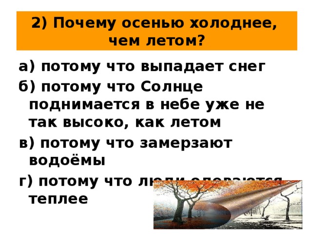 2) Почему осенью холоднее,  чем летом? а) потому что выпадает снег б) потому что Солнце поднимается в небе уже не так высоко, как летом в) потому что замерзают водоёмы г) потому что люди одеваются теплее 