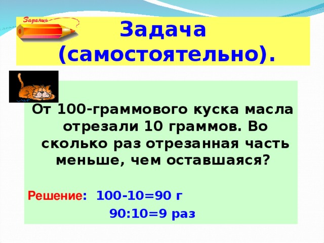 Задача  (самостоятельно). От 100-граммового куска масла отрезали 10 граммов. Во сколько раз отрезанная часть меньше, чем оставшаяся?  Решение : 100-10=90 г   90:10=9 раз 