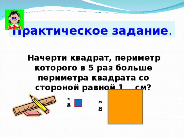 Практическое  задание . Начерти квадрат, периметр которого в 5 раз больше периметра квадрата со стороной равной 1 см? 