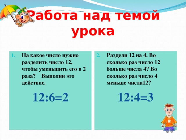 Работа над темой урока На какое число нужно разделить число 12, чтобы уменьшить его в 2 раза? Выполни это действие. Раздели 12 на 4. Во сколько раз число 12 больше числа 4? Во сколько раз число 4 меньше числа12? 12:6=2  12:4=3  
