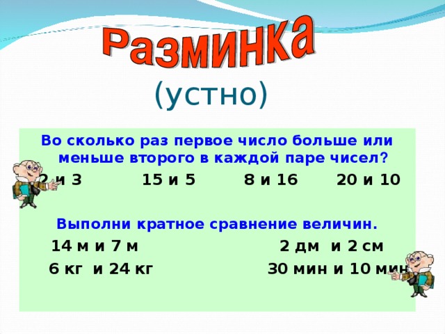 Во сколько раз первое число больше или меньше  второго в каждой паре чисел ? 12 и 3 15 и 5 8 и 16 20 и 10  Выполни кратное сравнение величин. 14  м и 7  м 2  дм и 2  см   6  кг  и 24  кг 30  мин и 10  мин  