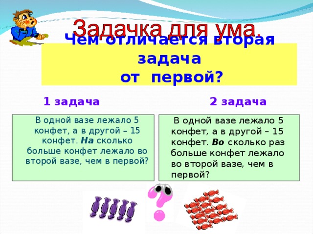           Чем отличается вторая задача  от первой?                           1 задача 2 задача  В одной вазе лежало 5 конфет, а в другой – 15 конфет. На сколько больше конфет лежало во второй вазе, чем в первой?  В одной вазе лежало 5 конфет, а в другой – 15 конфет . Во  сколько раз больше конфет лежало во второй вазе, чем в первой? 