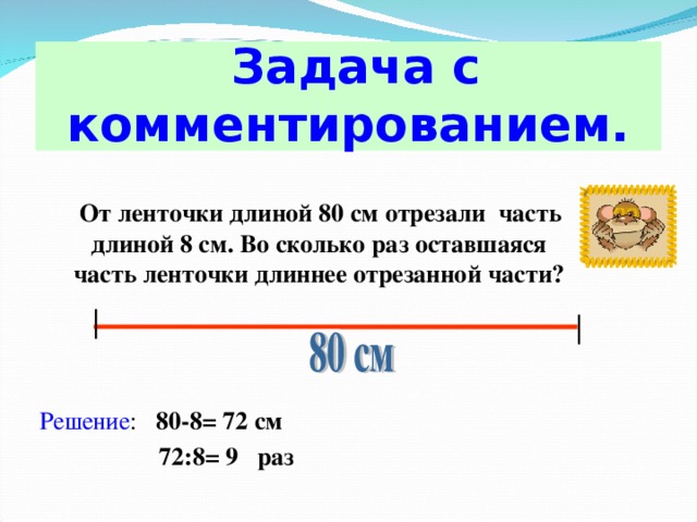 Задача с комментированием. От ленточки длиной 80 см отрезали часть длиной 8 см. Во сколько раз оставшаяся часть ленточки длиннее отрезанной части?   Решение : 80-8= 72 см  72:8= 9 раз 