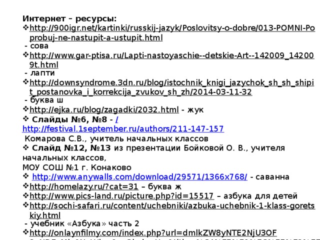 Интернет – ресурсы: http://900igr.net/kartinki/russkij-jazyk/Poslovitsy-o-dobre/013-POMNI-Poprobuj-ne-nastupit-a-ustupit.html  - сова http://www.gar-ptisa.ru/Lapti-nastoyaschie--detskie-Art--142009_142009t.html  - лапти http://downsyndrome.3dn.ru/blog/istochnik_knigi_jazychok_sh_sh_shipit_postanovka_i_korrekcija_zvukov_sh_zh/2014-03-11-32  - буква ш http://ejka.ru/blog/zagadki/2032.html  - жук  Слайды №6, №8 - /  http://festival.1september.ru/authors/211-147-157  Комарова С.В., учитель начальных классов  Слайд №12, №13 из презентации Бойковой О. В., учителя начальных классов, МОУ СОШ №1 г. Конаково