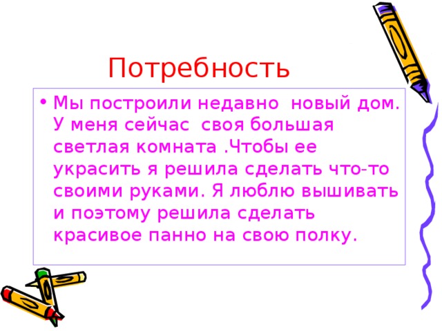 Потребность Мы построили недавно новый дом. У меня сейчас своя большая светлая комната .Чтобы ее украсить я решила сделать что-то своими руками. Я люблю вышивать и поэтому решила сделать красивое панно на свою полку. 