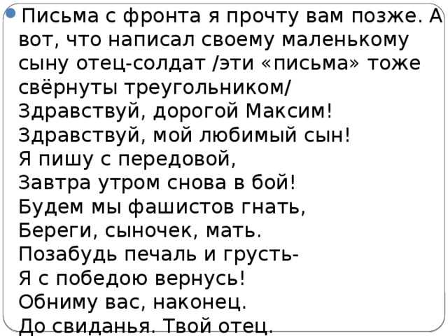 Письма с фронта я прочту вам позже. А вот, что написал своему маленькому сыну отец-солдат /эти «письма» тоже свёрнуты треугольником/  Здравствуй, дорогой Максим!  Здравствуй, мой любимый сын!  Я пишу с передовой,  Завтра утром снова в бой!  Будем мы фашистов гнать,  Береги, сыночек, мать.  Позабудь печаль и грусть-  Я с победою вернусь!  Обниму вас, наконец.  До свиданья. Твой отец. 