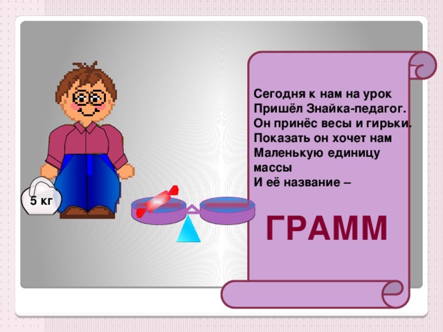 Сегодня к нам на урок Пришёл Знайка-педагог. Он принёс весы и гирьки. Показать он хочет нам Маленькую единицу массы И её название – 5 кг  ГРАММ 