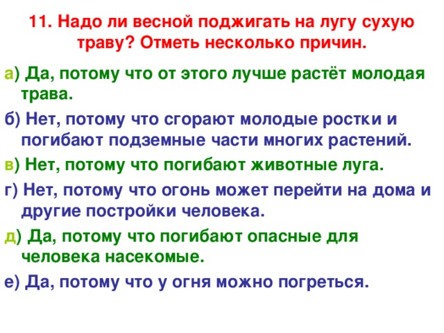 11. Надо ли весной поджигать на лугу сухую траву? Отметь несколько причин.   а ) Да, потому что от этого лучше растёт молодая трава. б) Нет, потому что сгорают молодые ростки и погибают подземные части многих растений. в ) Нет, потому что погибают животные луга. г) Нет, потому что огонь может перейти на дома и другие постройки человека. д ) Да, потому что погибают опасные для человека насекомые. е) Да, потому что у огня можно погреться. 